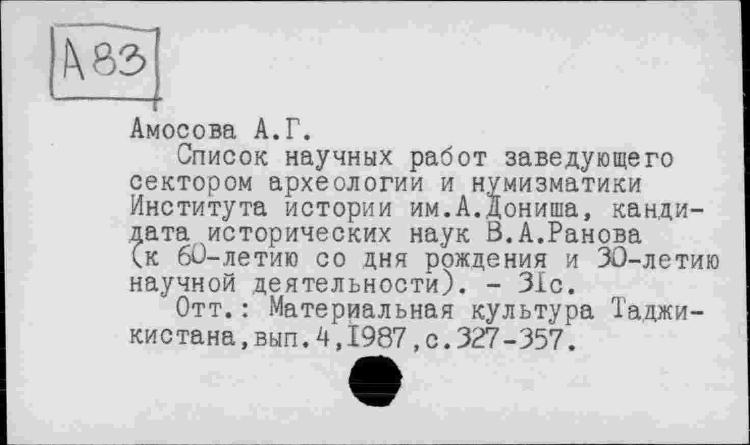 ﻿Амосова А.Г.
Список научных работ заведующего сектором археологии и нумизматики Института истории им.А.Дониша, кандидата исторических наук В.А.Ранова (к 60-летию со дня рождения и ЗО-летию научной деятельности). - 31с.
Отт.: Материальная культура Таджикистана ,вып.4,1987,с.327-357.